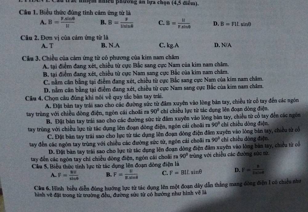 Cầu trấc nhệm nhiều phương an lựa chọn (4,5 điểm).
Câu 1. Biểu thức đúng tính cảm ứng từ là
A. B= (F.sin θ )/1l  B. B= F/llsin θ   C. B= II/F.sin θ   D. B=FIl.sin θ
Câu 2. Đơn vị của cảm ứng từ là
A. T B. N.A C. kg.A D. N/A
Câu 3. Chiều của cảm ứng từ có phương của kim nam châm
A. tại điểm đang xét, chiều từ cực Bắc sang cực Nam của kim nam châm.
B. tại điểm đang xét, chiều từ cực Nam sang cực Bắc của kim nam châm.
C. nằm cân bằng tại điểm đang xét, chiều từ cực Bắc sang cực Nam của kim nam châm.
D. nằm cân bằng tại điểm đang xét, chiều từ cực Nam sang cực Bắc của kim nam châm.
Câu 4. Chọn câu đúng khi nói về quy tắc bàn tay trái.
A. Đặt bàn tay trái sao cho các đường sức từ đâm xuyên vào lòng bàn tay, chiều từ cổ tay đến các ngón
tay trùng với chiều dòng điện, ngón cái choãi ra 90° chỉ chiều lực từ tác dụng lên đoạn dòng điện.
B. Đặt bàn tay trái sao cho các đường sức từ đâm xuyên vào lòng bàn tay, chiều từ cổ tay đến các ngón
tay trùng với chiều lực từ tác dụng lên đoạn dòng điện, ngón cái choãi ra 90° chỉ chiều dòng điện.
C. Đặt bàn tay trái sao cho lực từ tác dụng lên đoạn dòng điện đâm xuyên vào lòng bàn tay, chiều từ cổ
tay đến các ngón tay trùng với chiều các đường sức từ, ngón cái choãi ra 90° chỉ chiều dòng điện.
D. Đặt bàn tay trái sao cho lực từ tác dụng lên đoạn dòng điện đâm xuyên vào lòng bản tay, chiều từ cổ
tay đến các ngón tay chỉ chiều dòng điện, ngón cái choãi ra 90° trùng với chiều các đường sức từ.
Câu 5. Biểu thức tính lực từ tác dụng lên đoạn dòng điện là
A. F= BIl/sin θ   B. F= Il/B.sin θ   C. F=BIl.sin θ D. F= B/Ilsin θ  
Câu 6. Hình biểu diễn đúng hướng lực từ tác dụng lên một đoạn dây dẫn thẳng mang dòng điện I có chiều như
hình vẽ đặt trong từ trường đều, đường sức từ có hướng như hình vẽ là