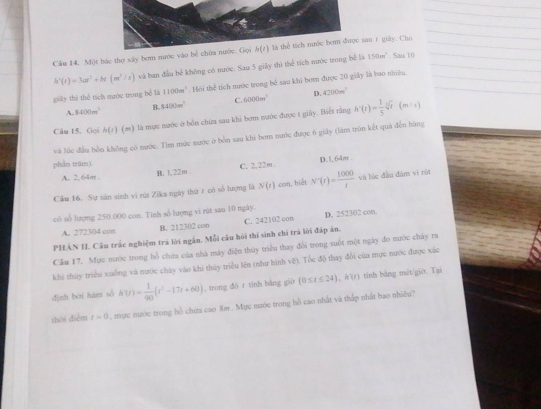 Một bác thợ xây bơm nước vào be^(frac 1)e chứa nước. Gọi h(t) là thể tích nước bơm được sau 7 giảy. Cho
h'(t)=3at^2+bt(m^3/s) và ban đầu bể không có nước. Sau 5 giãy thì thể tích nước trong bể là 150m^3. Sau 10
giây thì thể tích nước trong bc^(frac 7)4 là 1100m^3. Hòi he tích nước trong bể sau khi bơm được 20 giây là bao nhiêu.
D. 4200m^3
A. 8400m^3 B. 8400m^3 C. 6000m^3
Câu 15. Gọi h(t) (m) là mực nước ở bồn chứa sau khi bơm nước được t giây. Biết rằng h'(t)= 1/5 sqrt[3](t)
(m s)
và lúc đầu bồn không có nước. Tìm mức nước ở bồn sau khi bơm nước được 6 giảy (làm tròn kết quả đến hàng
phần trăm).
A. 2. 64m . B. 1, 22m . C. 2, 22m . D. 1, 64m .
Câu 16. Sự sân sinh ví rút Zika ngày thứ 1 có số lượng là N(t) con, biết N'(t)= 1000/t  và lúc đầu đám vi rùt
có số lượng 250.000 con. Tinh số lượng vi rút sau 10 ngày.
A. 272304 con B. 212302 con C. 242102 con D. 252302 con.
PHÂN II. Câu trắc nghiệm trã lời ngắn. Mỗi câu hỏi thí sinh chỉ trả lời đáp án.
Cầu 17. Mực nước trong hồ chứa của nhà máy điện thủy triều thay đổi trong suốt một ngày do nước chảy ra
khi thủy triều xuống và nước cháy vào khi thủy triều lên (như hình vẽ). Tốc độ thay đổi của mực nước được xác
định bởi hàm số h'(t)= 1/90 (r^2-17t+60) , trong đó  tính bằng giờ (0≤ t≤ 24),h'(t) tính bằng mét/giờ. Tại
thời điễm t=0 , mực nước trong hồ chứa cao 8m . Mực nước trong hồ cao nhất và thấp nhất bao nhiêu?