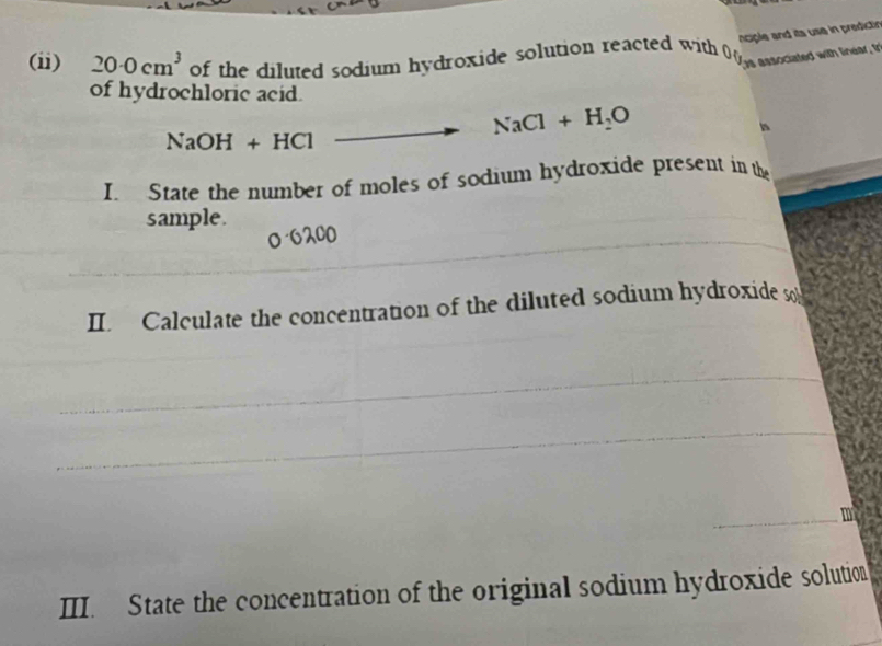 nciple and its use in predictin 
(ii) 20· 0cm^3 of the diluted sodium hydroxide solution reacted with 0 anocated with try y 
of hydrochloric acid.
NaOH+HCl to NaCl+H_2O
I State the number of moles of sodium hydroxide present in the 
sample.
0 6200
II. Calculate the concentration of the diluted sodium hydroxide s 
III. State the concentration of the original sodium hydroxide solution