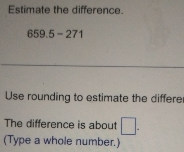 Estimate the difference.
659.5-271
Use rounding to estimate the differe 
The difference is about □. 
(Type a whole number.)