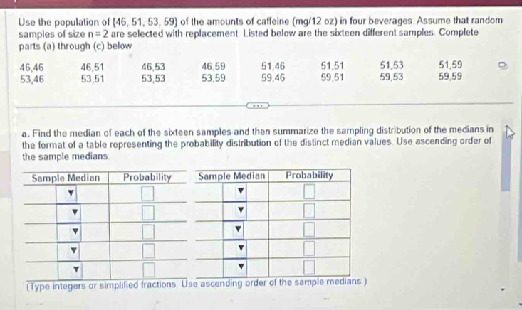 Use the population of  46,51,53,59 of the amounts of caffeine (mg/12 oz) in four beverages Assume that random
samples of size n=2 are selected with replacement. Listed below are the sixteen different samples. Complete
parts (a) through (c) below
46,46 46,51 46,53 46、59 51,46 51,51 51,53 51,59
53,46 53,51 53,53 53,59 59,46 59,51 59,53 59,59
a. Find the median of each of the sixteen samples and then summarize the sampling distribution of the medians in
the format of a table representing the probability distribution of the distinct median values. Use ascending order of
the sample medians.
(Type integers or simplified fractions Use ascending order of the sample medians)