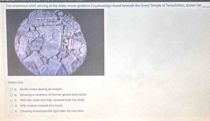 The enormous relief carving of the Aztec moon goddess Coyolxauhqui found beneath the Great Temple of Tenochtitlan, shows her_
Select one:
a. As the moon during an eclipse
b. Wearing a necklace of human gearts and hands
c. With her arms and legs severed from her body
d. With snakes instead of a head
e. Chasing Huitzilopochtli right after he was born