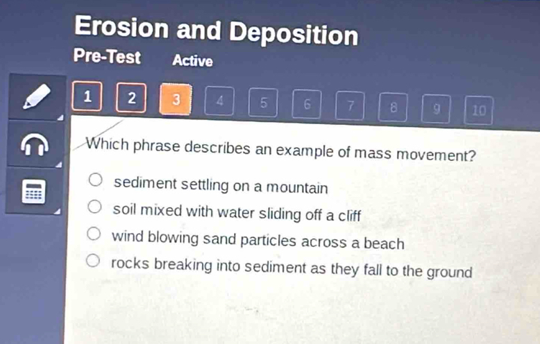 Erosion and Deposition
Pre-Test Active
1 2 3 4 5 6 7 8 9 10
Which phrase describes an example of mass movement?
sediment settling on a mountain
:::
soil mixed with water sliding off a cliff
wind blowing sand particles across a beach
rocks breaking into sediment as they fall to the ground