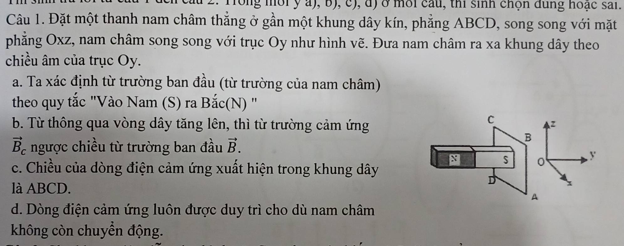 au 2. Trong mời y a), b), c), d) ở môi câu, thi sinh chọn dung hoạc sai.
Câu 1. Đặt một thanh nam châm thẳng ở gần một khung dây kín, phẳng ABCD, song song với mặt
phẳng Oxz, nam châm song song với trục Oy như hình vẽ. Đưa nam châm ra xa khung dây theo
chiều âm của trục Oy.
a. Ta xác định từ trường ban đầu (từ trường của nam châm)
theo quy tắc "Vào Nam (S) ra Bắc(N) "
b. Từ thông qua vòng dây tăng lên, thì từ trường cảm ứng
C
vector B_c ngược chiều từ trường ban đầu vector B. 
B
S
y
c. Chiều của dòng điện cảm ứng xuất hiện trong khung dây
là ABCD.
D
x
A
d. Dòng điện cảm ứng luôn được duy trì cho dù nam châm
không còn chuyển động.