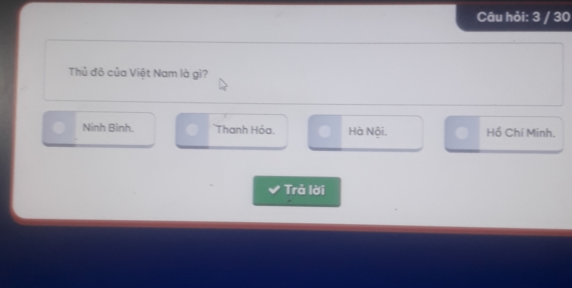 Câu hỏi: 3 / 30
Thủ đô của Việt Nam là gì?
Ninh Bình. Thanh Hóa. Hà Nội. Hồ Chí Minh.
Trả lời