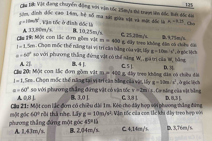 125
Câu 18: Vật đang chuyển động với vận tốc 25m/s thì trượt lên dốc. Biết dốc dài
50m, đỉnh dốc cao 1 4m h, hệ số ma sát giữa vật và mặt dốc là mu _r=0.25. Cho
g=10m/s^2. Vận tốc ở đỉnh dốc là
A 33,80m/s. B. 10,25m/s. C. 25,20m/s. D. 9,75m/s.
Câu 19: Một con lắc đơn gồm vật m=400 g, dây treo không dãn có chiều dài
l=1,5m. Chọn mốc thế năng tại vị trí cân bằng của vật, lấy g=10m/s^2 , ở góc lệch
alpha =60° so với phương thẳng đứng vật có thế năng W_t , giá trị của W_t bằng
A. 2J. B. 4 J. C. 5 J. D. 3J.
Câu 20: Một con lắc đơn gồm vật m=400g;, dây treo không dãn có chiều dài
l=1,5m. Chọn mốc thế năng tại vị trí cân bằng của vật, lấy g=10m/s^2 , ở góc lệch
alpha =60° so với phương thẳng đứng vật có vận tốc v=2m/s. Cơ năng của vật bằng
A. 0,8 J. B. 3,0 J. C. 3,8 J. D. 8,3 J.
Câu 21: Một con lắc đơn có chiều dài 1m. Kéo cho dây hợp với phương thẳng đứng
một góc 60° rồi thả nhẹ. Lấy g=10m/s^2. Vận tốc của con lắc khi dây treo hợp với
phương thẳng đứng một góc 45° là
A. 1,43m/s. B. 2,04m/s. C. 4,14m/s. D. 3,76m/s.