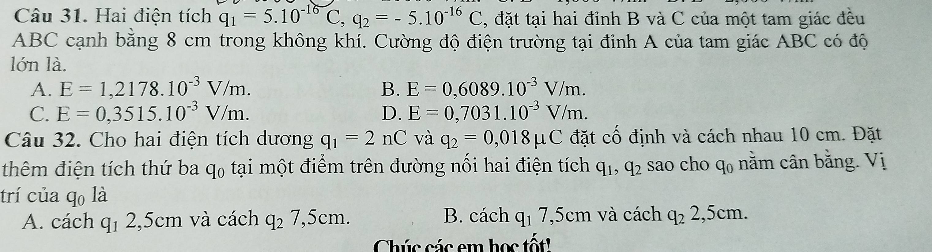 Hai điện tích q_1=5.10^(-16)C, q_2=-5.10^(-16)C , đặt tại hai đỉnh B và C của một tam giác đều
ABC cạnh bằng 8 cm trong không khí. Cường độ điện trường tại đỉnh A của tam giác ABC có độ
lớn là.
A. E=1,2178.10^(-3)V/m. B. E=0,6089.10^(-3)V/m.
C. E=0,3515.10^(-3)V/m. D. E=0,7031.10^(-3)V/m. 
Câu 32. Cho hai điện tích dương q_1=2 nC và q_2=0,018mu C đặt cố định và cách nhau 10 cm. Đặt
thêm điện tích thứ ba q₀ tại một điểm trên đường nổi hai điện tích q_1, q_2 sao cho q0 nằm cân bằng. Vị
trí của qo là
B. cách
A. cách q_12,5cm và cách q_27,5cm. q_17,5cm và cách q_22,5cm. 
Chúc các em học tốt