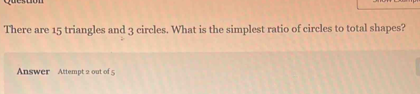 There are 15 triangles and 3 circles. What is the simplest ratio of circles to total shapes? 
Answer Attempt 2 out of 5