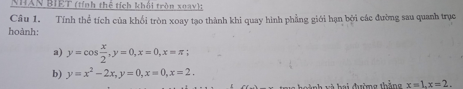 NHAN BIET (tính thể tích khối tròn xoay):
Câu 1. Tính thể tích của khối tròn xoay tạo thành khi quay hình phẳng giới hạn bởi các đường sau quanh trục
hoành:
a) y=cos  x/2 , y=0, x=0, x=π; 
b) y=x^2-2x, y=0, x=0, x=2. 
trua hoành và hai đường thằng x=1, x=2.