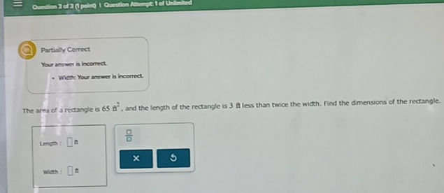 Question Atlempt: 1 of Unlimited 
a Partially Correct 
Your answer is incorrect. 
Width: Your answer is incorrect. 
The area of a rectangle is 65ft^2 , and the length of the rectangle is 3 f less than twice the width. Find the dimensions of the rectangle. 
Length : □^n  □ /□  
5 
width : □ ≌