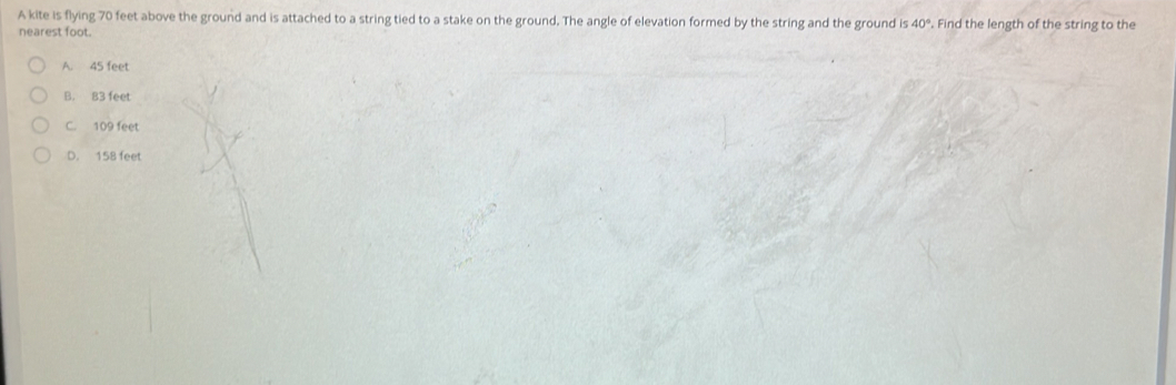 A kite is flying 70 feet above the ground and is attached to a string tied to a stake on the ground. The angle of elevation formed by the string and the ground is Find the length of the string to the 40°
nearest foot.
A. 45 feet
B. 83 feet
C. 109 feet
D. 158 feet