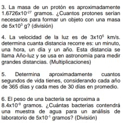 La masa de un protón es aproximadamente
1.6726* 10^(-27) gramos. Cuantos protones serían 
necesarios para formar un objeto con una masa 
de 5* 10^3 g ? (división) 
4. La velocidad de la luz es de 3* 10^5 km/s. 
determina cuanta distancia recorre es: un minuto. 
una hora, un día y un año. Esta distancia se 
llama Año-luz y se usa en astronomía para medir 
grandes distancias. (Multiplicaciones) 
5. Determina aproximadamente cuantos 
segundos de vida tienes, considerando cada año 
de 365 días y cada mes de 30 días en promedio. 
6. El peso de una bacteria se aproxima a
4* 10^(-9) gramos. ¿Cuántas bacterias contendrá 
una muestra de agua para un análisis de 
laboratorío de 5* 10^(-1) gramos? (División)