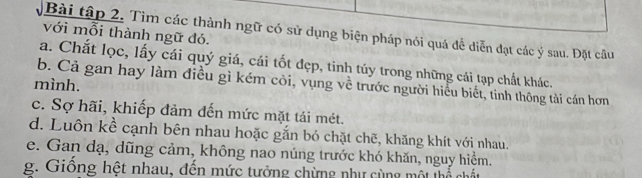 Bài tập 2. Tìm các thành ngữ có sử dụng biện pháp nói quá đề diễn đạt các ý sau. Đặt câu 
với mỗi thành ngữ đó. 
a. Chắt lọc, lấy cái quý giá, cái tốt đẹp, tinh túy trong những cái tạp chất khác. 
b. Cả gan hay làm điều gì kém cỏi, vụng về trước người hiểu biết, tinh thông tài cán hơn 
mình. 
c. Sợ hãi, khiếp đảm đến mức mặt tái mét. 
d. Luôn kề cạnh bên nhau hoặc gắn bó chặt chẽ, khăng khít với nhau. 
e. Gan dạ, dũng cảm, không nao núng trước khó khăn, nguy hiểm. 
g. Giống hệt nhau, đến mức tưởng chừng như cùng một mể chất