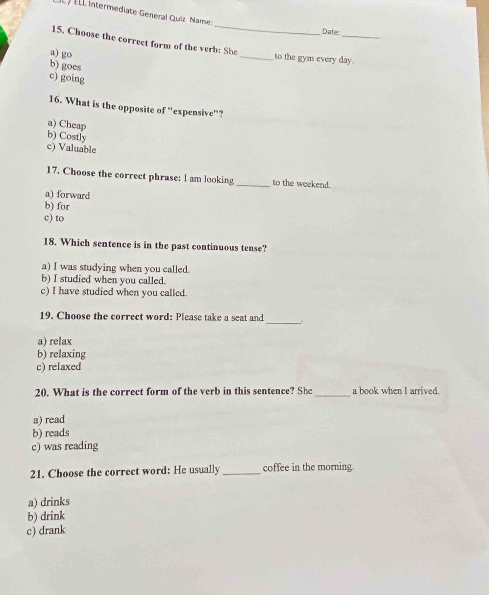 ) ELL Intermediate General Quiz Name:
_
_
Date:
15. Choose the correct form of the verb; She
a) go
_to the gym every day.
b) goes
c) going
16. What is the opposite of "expensive"?
a) Cheap
b) Costly
c) Valuable
17. Choose the correct phrase: I am looking_ to the weekend.
a) forward
b) for
c) to
18. Which sentence is in the past continuous tense?
a) I was studying when you called.
b) I studied when you called.
c) I have studied when you called.
19. Choose the correct word: Please take a seat and _`.
a) relax
b) relaxing
c) relaxed
20. What is the correct form of the verb in this sentence? She _a book when I arrived.
a) read
b) reads
c) was reading
21. Choose the correct word: He usually _coffee in the morning.
a) drinks
b) drink
c) drank