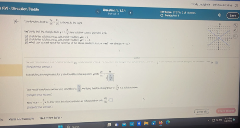 Teddy Unuigboje 09/01/24 8:25 PM 
Question 1, 1.3.1 
3 HW - Direction Fields HW Score: 27.27%, 3 of 11 points 
Part 4 of 12 Points: 0 of 1 Save 
The direction field for  dy/dx = dx/by  is shown to the right. 
(a) Verly that the straight lines y=±  2/3 x= are solution curves, provided x ≠ 0
(b) Sketch the solution curve with initial condition y(0)=1
(e) Sketch the solution curve with initial condition y(3)=-1
(d) What can be said about the behavior of the above solutions as xto +∈fty ? How about xto -∈fty
y s ro aen g t t he i n Oy de a eara rrs y d. ae a egeia a e le eia e a e e a 3°
dx 
(Simpirly your answer ) 
Substituting the expression for y into the differential equation yields  dy/dx =frac 4x9( 2/3 x)
The result from the previous step simplifies to  2/3  , veritying that the straight line y= 2/3 xk s a solution curve 
(Simplity your answer ) 
Now let y=- 2/3 x. In this case, the standard rules of differentation yield  dy/dx =□
(Simpitty your answer ) 
Clear all Check answei 
is View an example Get more help - 
Sparch