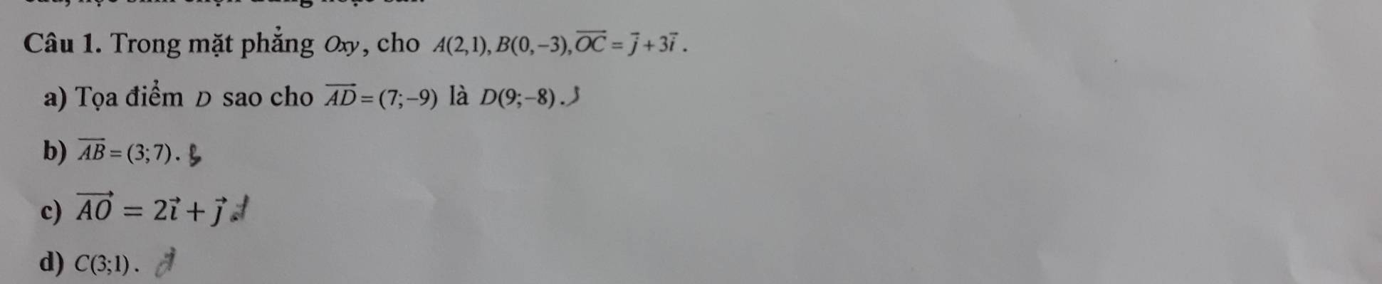 Trong mặt phẳng Ox, cho A(2,1), B(0,-3), overline OC=overline j+3vector i. 
a) Tọa điểm Đ sao cho vector AD=(7;-9) là D(9;-8).
b) overline AB=(3;7).
c) vector AO=2vector i+vector j
d) C(3;1).