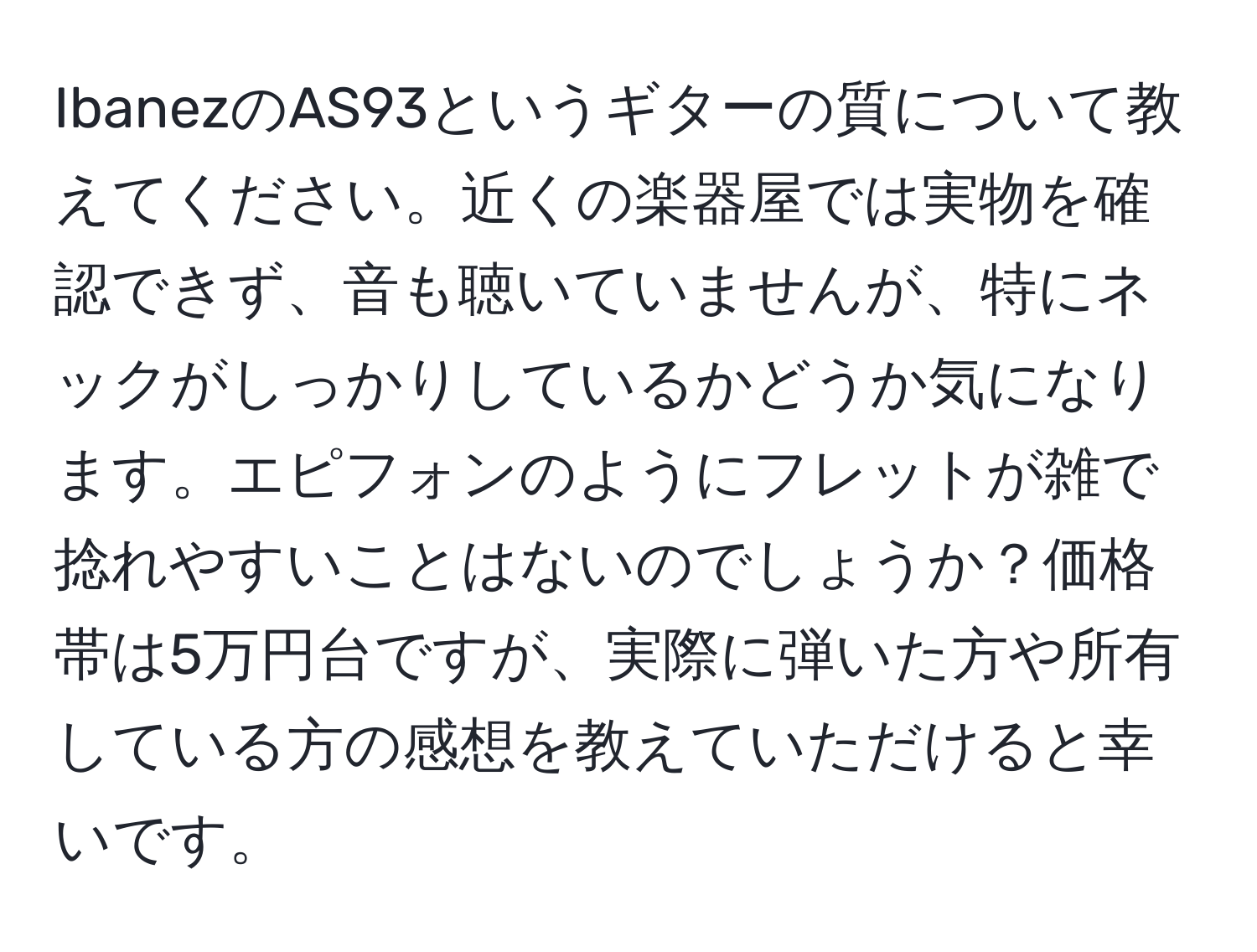 IbanezのAS93というギターの質について教えてください。近くの楽器屋では実物を確認できず、音も聴いていませんが、特にネックがしっかりしているかどうか気になります。エピフォンのようにフレットが雑で捻れやすいことはないのでしょうか？価格帯は5万円台ですが、実際に弾いた方や所有している方の感想を教えていただけると幸いです。