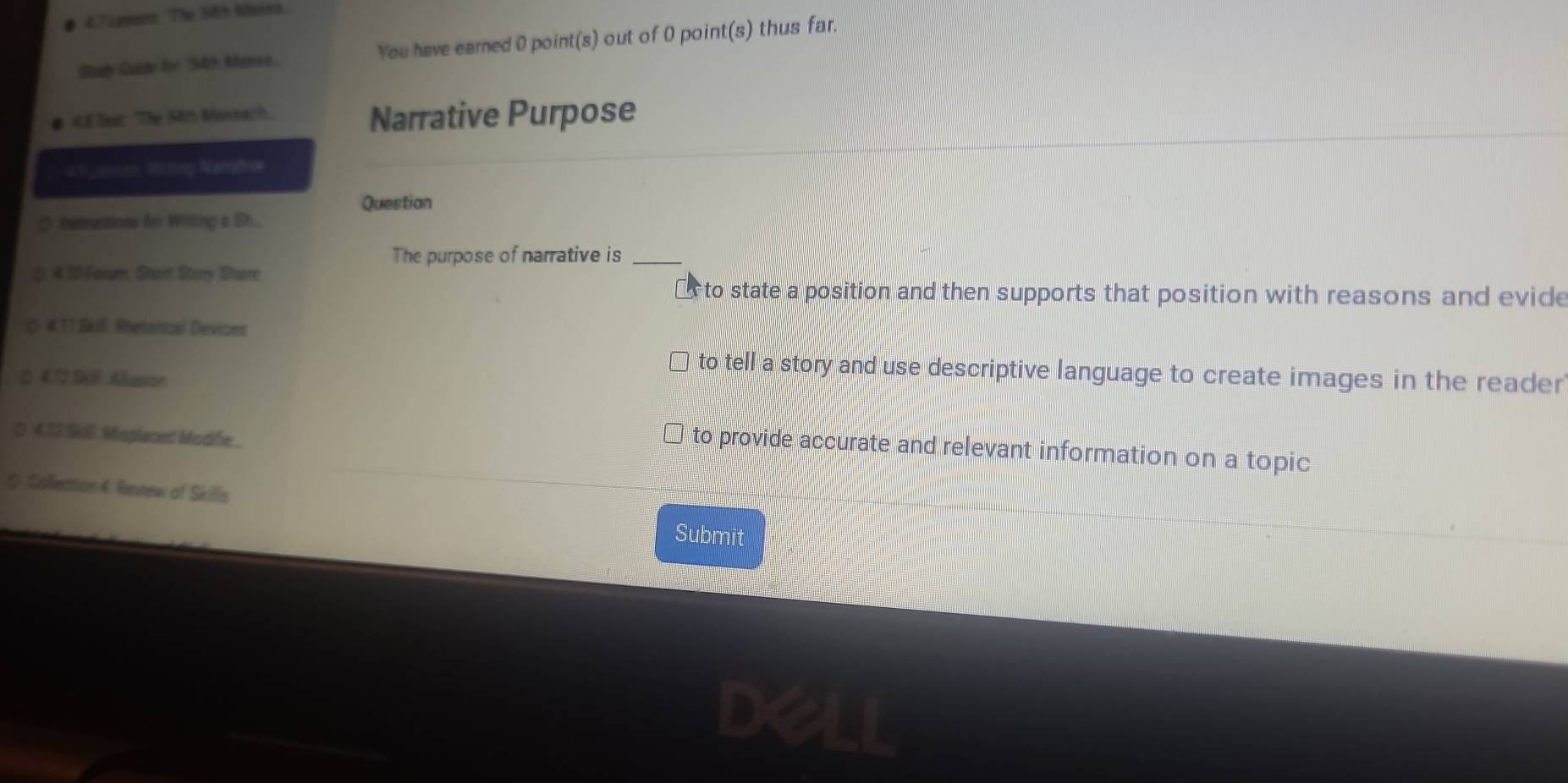 # 47 Lemon The 5th Massa
Study Guldy for "54th Messe You have earned 0 point(s) out of 0 point(s) thus far.
# 48 Test: The 54th Mansach. Narrative Purpose
49_esm Writig Narrative
Questian
> Instructions for Witting a Sh...
The purpose of narrative is_
4.10 Forum Short Story Share
* to state a position and then supports that position with reasons and evide
4.71 Skill, Rbetoricel Devices
to tell a story and use descriptive language to create images in the reader
4 12 Skill: Allusion
4.13 Skill: Misplaced Modifie ..
) to provide accurate and relevant information on a topic
0 Collection 4 Review of Skills Submit