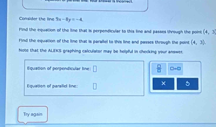 ralel lina: Your answer is incorrect. 
Consider the line 9x-8y=-4. 
Find the equation of the line that is perpendicular to this line and passes through the point (4,3)
Find the equation of the line that is parallel to this line and passes through the point (4,3). 
Note that the ALEKS graphing calculator may be helpful in checking your answer. 
Equation of perpendicular line: □  □ /□   □ =□
Equation of parallel line: 
× 
Try again