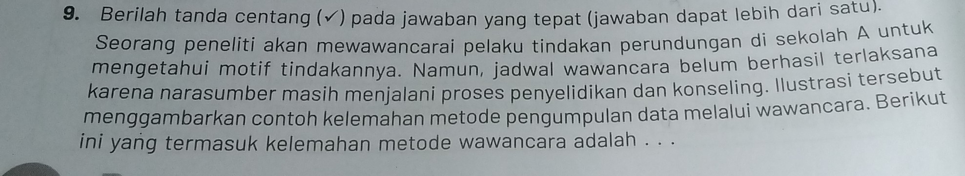 Berilah tanda centang (√) pada jawaban yang tepat (jawaban dapat lebih dari satu). 
Seorang peneliti akan mewawancarai pelaku tindakan perundungan di sekolah A untuk 
mengetahui motif tindakannya. Namun, jadwal wawancara belum berhasil terlaksana 
karena narasumber masih menjalani proses penyelidikan dan konseling. Ilustrasi tersebut 
menggambarkan contoh kelemahan metode pengumpulan data melalui wawancara. Berikut 
ini yang termasuk kelemahan metode wawancara adalah . . .