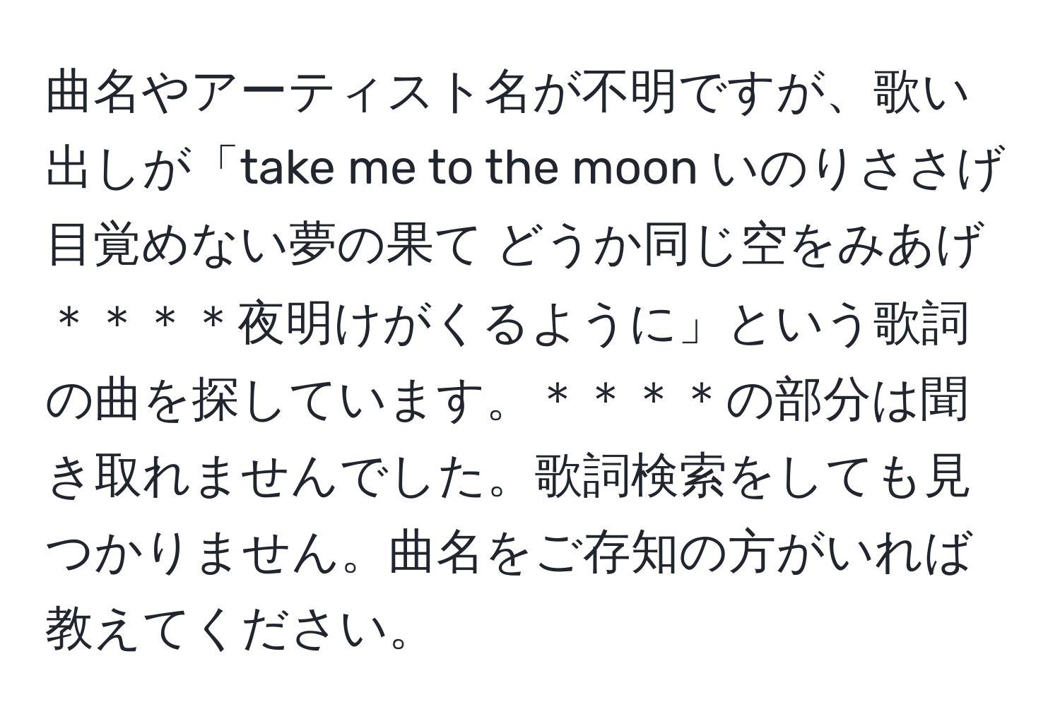 曲名やアーティスト名が不明ですが、歌い出しが「take me to the moon いのりささげ 目覚めない夢の果て どうか同じ空をみあげ＊＊＊＊夜明けがくるように」という歌詞の曲を探しています。＊＊＊＊の部分は聞き取れませんでした。歌詞検索をしても見つかりません。曲名をご存知の方がいれば教えてください。