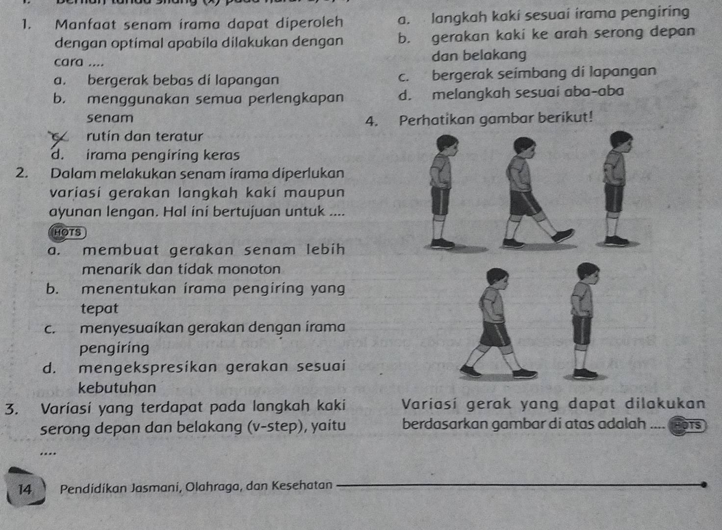 Manfaat senam irama dapat diperoleh a. langkah kakí sesuai irama pengiring
dengan optimal apabila dilakukan dengan b. gerakan kaki ke arah serong depan
cara .... dan belakang
a. bergerak bebas di lapangan c. bergerak seimbang di lapangan
b. menggunakan semua perlengkapan d. melangkah sesuai aba-aba
senam
4. Perhatikan gambar berikut!
rutín dan teratur
d. irama pengíring keras
2. Dalam melakukan senam irama diperlukan
variasí gerakan langkah kakí maupun
ayunan lengan. Hal iní bertujuan untuk ....
HOTS
a. membuat gerakan senam lebih
menarík dan tídak monoton
b. menentukan írama pengiring yang
tepat
c. menyesuaíkan gerakan dengan írama
pengiring
d. mengekspresikan gerakan sesuai
kebutuhan
3. Varíasí yang terdapat pada langkah kaki Variasí gerak yang dapat dilakukan
serong depan dan belakang (v-step), yaitu berdasarkan gambar di atas adalah TS
.*
14 Pendídíkan Jasmani, Olahraga, dan Kesehatan