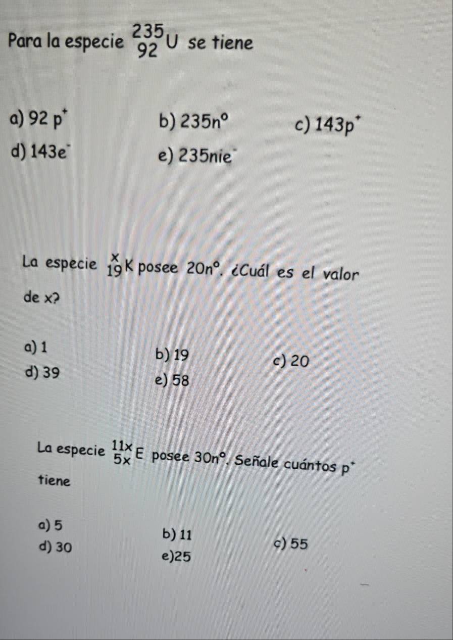 Para la especie _(92)^(235)U se tiene
a) 92p^+ b) 235n° c) 143p^+
d) 143e^- e) 235nie
La especie _(19)^xK posee 20n° ¿Cuál es el valor
de x?
a) 1
b) 19 c) 20
d) 39
e) 58
La especie beginarrayr 11x 5xendarray E posee 30n°. Señale cuántos p^+
tiene
a) 5 b) 11
d) 30
c) 55
e) 25