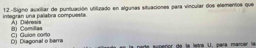 12.-Signo auxiliar de puntuación utilizado en algunas situaciones para vincular dos elementos que
integran una palabra compuesta.
A) Diéresis
B) Comillas
C) Guion corto
D) Diagonal o barra
la parte superior de la letra U, para marcar la