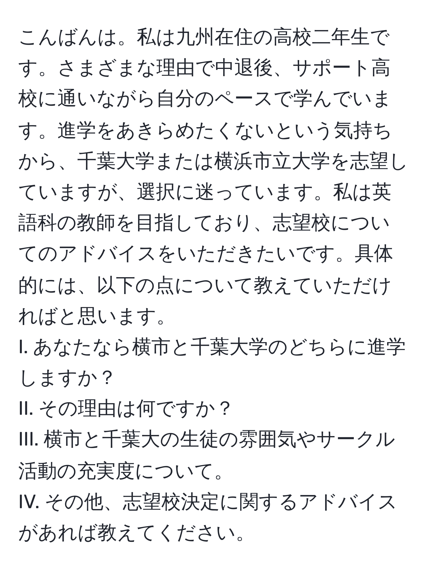 こんばんは。私は九州在住の高校二年生です。さまざまな理由で中退後、サポート高校に通いながら自分のペースで学んでいます。進学をあきらめたくないという気持ちから、千葉大学または横浜市立大学を志望していますが、選択に迷っています。私は英語科の教師を目指しており、志望校についてのアドバイスをいただきたいです。具体的には、以下の点について教えていただければと思います。 
I. あなたなら横市と千葉大学のどちらに進学しますか？
II. その理由は何ですか？
III. 横市と千葉大の生徒の雰囲気やサークル活動の充実度について。
IV. その他、志望校決定に関するアドバイスがあれば教えてください。