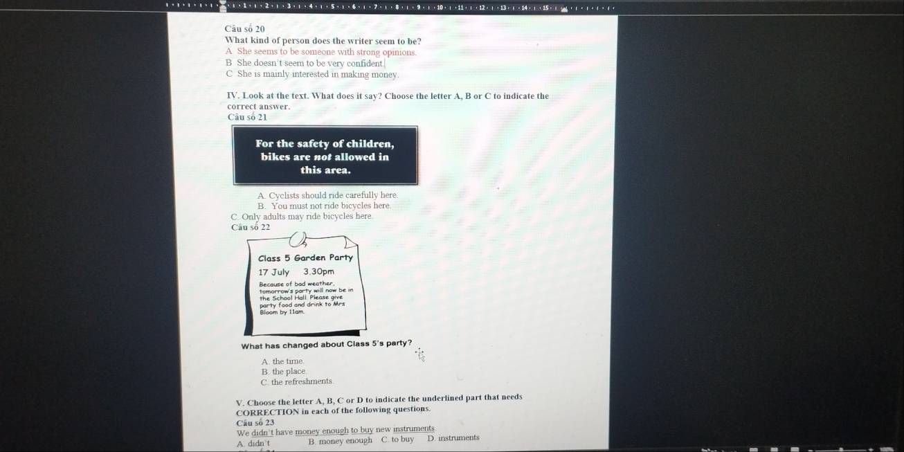 Câu số 20
What kind of person does the writer seem to be?
A She seems to be someone with strong opinions.
B She doesn't seem to be very confident
C She is mainly interested in making money.
IV. Look at the text. What does it say? Choose the letter A, B or C to indicate the
correct answer.
Câu số 21
For the safety of children,
bikes are not allowed in
this area.
A. Cyclists should ride carefully here.
B. You must not ride bicycles here.
C. Only adults may ride bicycles here.
Câu số 22
Class 5 Garden Party
17 July 3.30pm
Because of had yeall sow be in
Bioon by trand drink to Mr.
What has changed about Class 5 's party?
A. the time.
B. the place
C. the refreshments
V. Choose the letter A, B, C or D to indicate the underlined part that needs
CORRECTION in each of the following questions.
Câu số 23
We didn't have money enough to buy new instruments
A. didn’t B. money enough C. to buy D. instruments