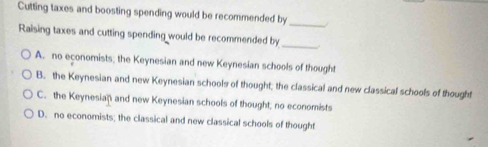 Cutting taxes and boosting spending would be recommended by_
Raising taxes and cutting spending would be recommended by_
A. no economists; the Keynesian and new Keynesian schools of thought
B. the Keynesian and new Keynesian schools of thought; the classical and new classical schools of thought
C. the Keynesian and new Keynesian schools of thought; no economists
D. no economists; the classical and new classical schools of thought