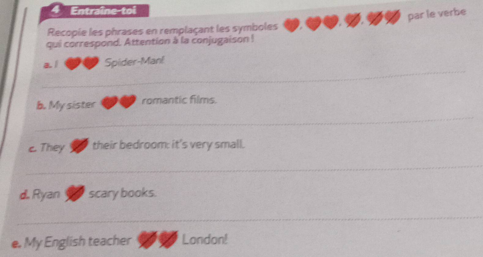 Entraîne-toi 
par le verbe 
Recopie les phrases en remplaçant les symboles 
qui correspond. Attention à la conjugaison ! 
_ 
a l Spider-Manl 
b. My sister 
romantic films. 
_ 
c. They their bedroom: it's very small. 
_ 
d. Ryan scary books. 
_ 
e. My English teacher 
London!