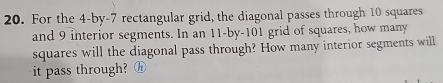 For the 4 -by- 7 rectangular grid, the diagonal passes through 10 squares 
and 9 interior segments. In an 11 -by- 101 grid of squares, how many 
squares will the diagonal pass through? How many interior segments will 
it pass through? h