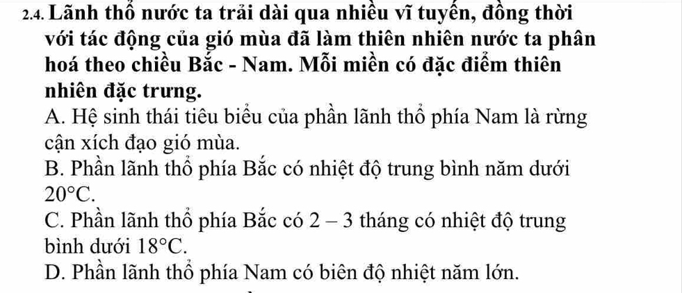 Lãnh thổ nước ta trải dài qua nhiều vĩ tuyền, đồng thời
với tác động của gió mùa đã làm thiên nhiên nước ta phân
hoá theo chiều Bắc - Nam. Mỗi miền có đặc điểm thiên
nhiên đặc trưng.
A. Hệ sinh thái tiêu biểu của phần lãnh thổ phía Nam là rừng
cận xích đạo gió mùa.
B. Phần lãnh thổ phía Bắc có nhiệt độ trung bình năm dưới
20°C.
C. Phần lãnh thổ phía Bắc có 2-3 3 tháng có nhiệt độ trung
bình dưới 18°C.
D. Phần lãnh thổ phía Nam có biên độ nhiệt năm lớn.