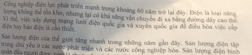 Công nghiệp điện lực phát triển mạnh trong khoảng 60 năm trở lại đây. Điện là loại năng 
lượng không thể tồn kho, nhưng lại có khả năng vận chuyên đi xa bằng đường dây cao thể. 
Vì thế, việc xây dựng mạng lưới điện quốc gia và xuyên quốc gia để điều hòa việc cấp 
điện hay bán điện là cần thiết. 
Sản lượng điện của thế giới tăng nhanh trong những năm gần đây. Sản lượng điện tập 
trung chủ yếu ở các nước phát triển và các nước công nghiệp hóa. Sản lượng điện bình 
quân đầu người được xem