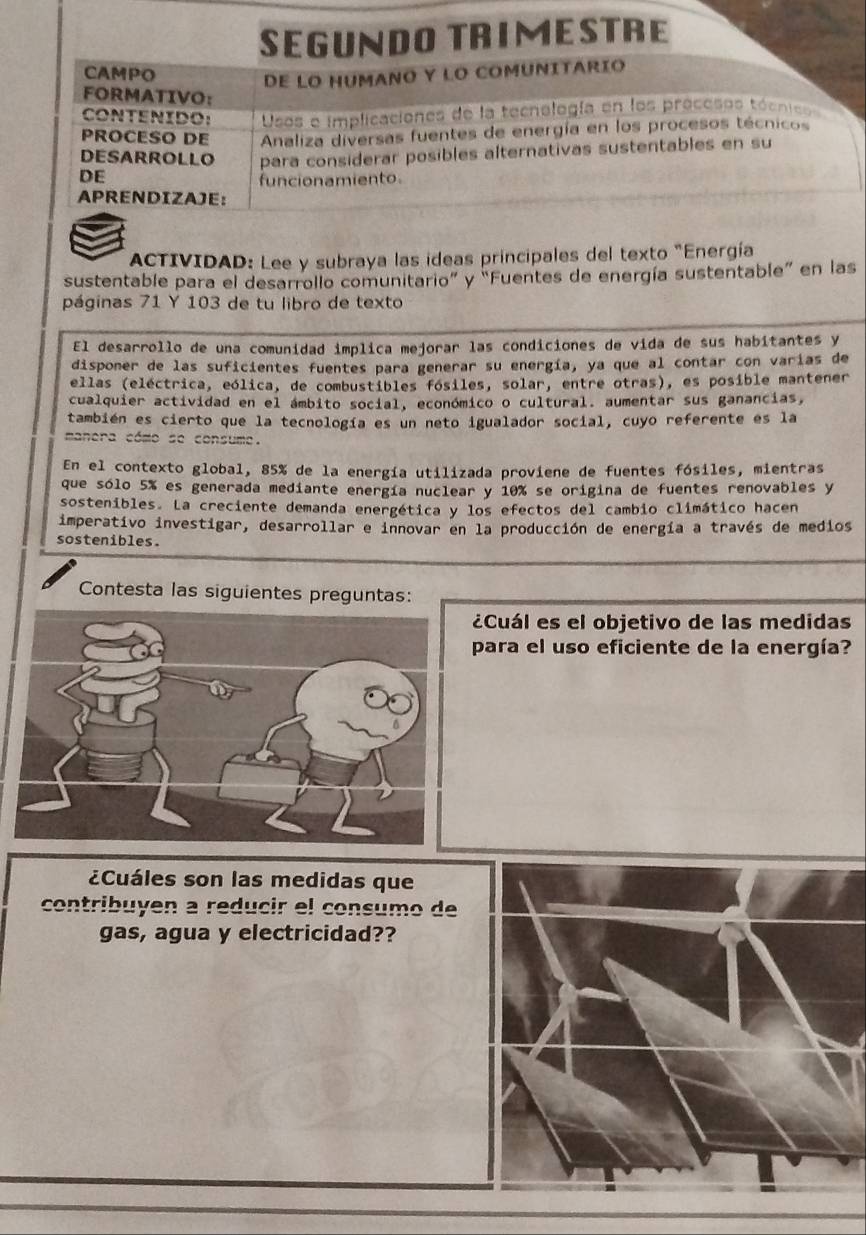 SEGUNDO TRIMESTRE
CAMPO
DE LO HUMANO Y LO COMUNITARIO
FORMATIVO:
CONTENIDO: Usos e implicaciones de la tecnología en los proceses tócnicos
PROCESO DE  Analiza diversas fuentes de energía en los procesos técnicos
DESARROLLO para considerar posibles alternativas sustentables en su
DE
funcionamiento
APRENDIZAJE:
ACTIVIDAD: Lee y subraya las ideas principales del texto "Energía
sustentable para el desarrollo comunitario” y “Fuentes de energía sustentable” en las
páginas 71 Y 103 de tu libro de texto
El desarrollo de una comunidad implica mejorar las condiciones de vida de sus habitantes y
disponer de las suficientes fuentes para generar su energía, ya que al contar con varías de
ellas (eléctrica, eólica, de combustibles fósiles, solar, entre otras), es posible mantener
cualquier actividad en el ámbito social, económico o cultural. aumentar sus ganancias,
también es cierto que la tecnología es un neto igualador social, cuyo referente es la
manera cómo se consume.
En el contexto global, 85% de la energía utilizada proviene de fuentes fósiles, mientras
que sólo 5% es generada mediante energía nuclear y 10% se origina de fuentes renovables y
sostenibles. La creciente demanda energética y los efectos del cambio climático hacen
imperativo investigar, desarrollar e innovar en la producción de energía a través de medios
sostenibles.
Contesta las siguientes preguntas:
¿Cuál es el objetivo de las medidas
para el uso eficiente de la energía?
¿Cuáles son las medidas que
contribuyen a reducir el consumo de
gas, agua y electricidad??