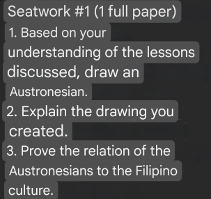 Seatwork #1 (1 full paper) 
1. Based on your 
understanding of the lessons 
discussed, draw an 
Austronesian. 
2. Explain the drawing you 
created. 
3. Prove the relation of the 
Austronesians to the Filipino 
culture.