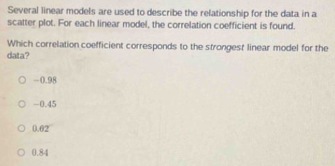 Several linear models are used to describe the relationship for the data in a
scatter plot. For each linear model, the correlation coefficient is found.
Which correlation coefficient corresponds to the strongest linear model for the
data?
-0.98
-0.45
0.62
0.84