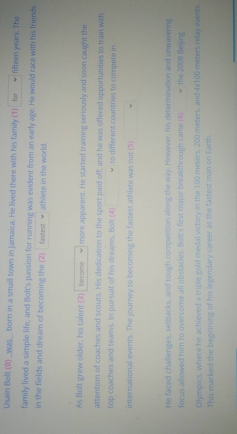 Usain Bolt (0) _was_ born in a small town in Jamaica. He lived there with his family (1) for fifteen years. The 
family lived a simple life, and Bolt's passion for running was evident from an early age. He would race with his friends 
in the fields and dream of becoming the (2) fastest athlete in the world. 
As Bolt grew older, his talent (3) become more apparent. He started training seriously and soon caught the 
attention of coaches and scouts. His dedication to the sport paid off, and he was offered opportunities to train with 
top coaches and teams. In pursuit of his dreams, Bolt (4) to different countries to compete in 
international events. The journey to becoming the fastest athlete was not (5) 
He faced challenges, setbacks, and tough competition along the way. However, his determination and unwavering 
focus allowed him to overcome all obstacles. Bolt's first major breakthrough came (6) the 2008 Beijing 
Olympics, where he achieved a triple gold medal victory in the 100 meters, 200 meters, and 4x100 meters relay events. 
This marked the beginning of his legendary career as the fastest man on Earth.