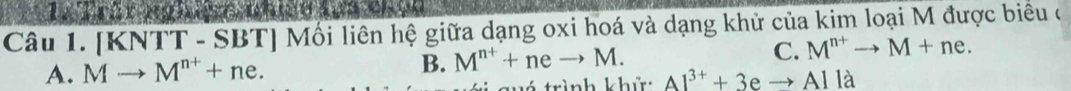 [KNTT - SBT] Mồi liên hệ giữa dạng oxi hoá và dạng khử của kim loại M được biểu ở
A. Mto M^(n+)+ne. B. M^(n+)+neto M. C. M^(n+)to M+ne. 
guó trình khử: Al^(3+)+3eto Alla