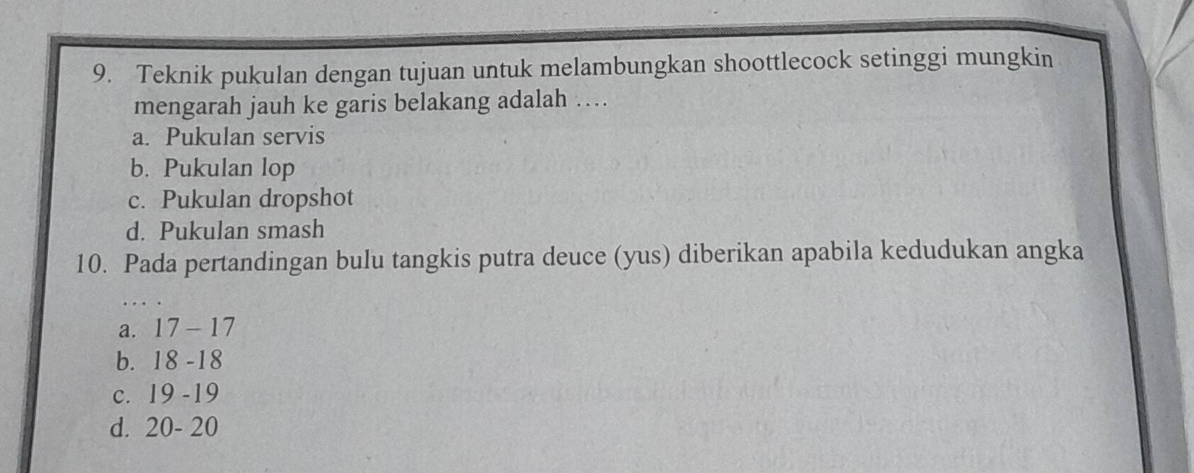 Teknik pukulan dengan tujuan untuk melambungkan shoottlecock setinggi mungkin
mengarah jauh ke garis belakang adalah …
a. Pukulan servis
b. Pukulan lop
c. Pukulan dropshot
d. Pukulan smash
10. Pada pertandingan bulu tangkis putra deuce (yus) diberikan apabila kedudukan angka
a. . 17-17
b. 18-18
C. 19-19
d. 20-20