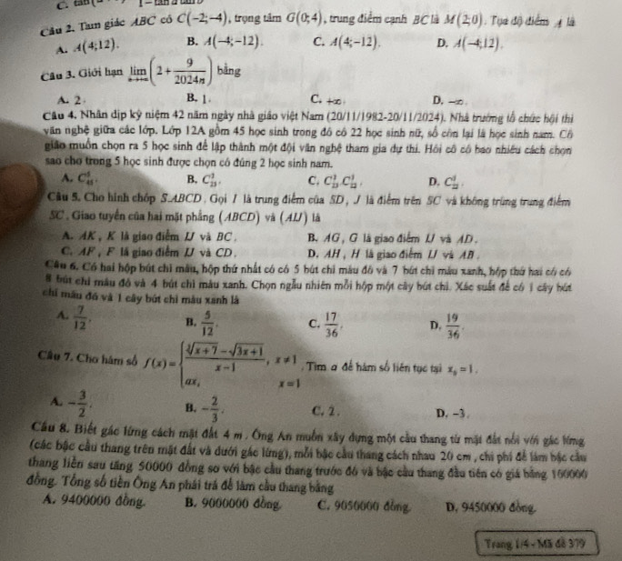 tan (- 1-tan t
Cầu 2, Tam giác ABC có C(-2;-4) , trọng tâm G(0;4) , trung điểm cạnh BC là M(2,0) : Tụa độ điểm A là
A. A(4;12). B. A(-4;-12). C. A(4;-12). D. A(-4,12).
Câu 3. Giới hạn limlimits _nto ∈fty (2+ 9/2024n ) bằng
A. 2 B. 1. C. t∞ D. -∞
Câu 4, Nhân dịp kỷ niệm 42 năm ngày nhà giáo việt Nam (20/11/1982-20/11/2024). Nhà trường tổ chức hội thị
văn nghệ giữa các lớp. Lớp 12A gồm 45 học sinh trong đô có 22 học sinh nữ, số còn lại là học sinh nam. Cô
gião muồn chọn ra 5 học sinh để lập thành một đội văn nghệ tham gia dự thi. Hồi cô có bao nhiều cách chọn
sao cho trong 5 học sinh được chọn có đúng 2 học sinh nam.
A. C_(45)^5. B. C_(23)^1, C. C_(13)^1C_(12)^1 D. C_2^(1,
Câu 5. Cho hình chốp S.ABCD . Gọi / là trung điểm của SD, J là điểm trên SC và không trùng trung điểm
SC . Giao tuyến của hai mặt phẳng (ABCD) và (AI) là
A. AK , K là giao điểm L và BC B. AG, G là giao điểm U và AD.
C.AF , F là giao điểmJJ và CD. D. AH , H là giao điểm L/ vàAB 
Câu 6. Có hai hộp bút chi mẫu, hộp thứ nhất có có 5 bút chi màu đô và 7 bút chi màu xanh, hộp thứ hai có có
8 tút chỉ mâu đỏ và 4 bút chì màu xanh. Chọn ngẫu nhiên mỗi hộp một cây bút chì. Xác suất để có 1 cây hút
chí mâu đó và 1 cây bút chỉ màu xanh là
A. frac 7)12, B.  5/12 . C.  17/36 . D.  19/36 .
Câu 7. Cho hám số f(x)=beginarrayl  (sqrt[3](x+7)-sqrt(3x+1))/x-1 ,x!= 1 ax,x=1endarray. :  Tim ơ để hàm số liên tục tại x_6=1.
A. - 3/2 . B. - 2/3 . C. 2 . D. -3 .
Cầu 8. Biết gác lừng cách mặt đất 4 m , Ông An muồn xây dựng một cầu thang từ mặt đất nổi với gác lừng
(các bậc cầu thang trên mật đất và dưới gác lừng), mỗi bậc cầu thang cách nhau 20 cm , chi phi để làm bậc cầu
thang liền sau tăng 50000 đồng sơ với bậc cầu thang trước đó và bậc cầu thang đầu tiên có giá bằng 160006
đồng. Tổng số tiền Ông An phái trá để làm cầu thang bằng
A. 9400000 đồng. B. 9000000 đồng C. 9050000 dòng D. 9450000 đòng.
Trang 1/4 - Mã đã 379