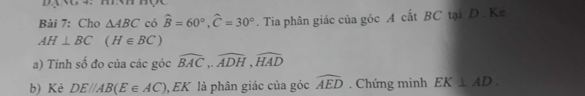 DạNO 4 I. 
Bài 7: Cho △ ABC có widehat B=60°, widehat C=30°. Tia phân giác của góc A cắt BC tại D. Kẻ
AH⊥ BC (H∈ BC)
a) Tính số đo của các góc widehat BAC,. widehat ADH, widehat HAD
b) Kè DE//AB(E∈ AC) EK là phân giác của góc widehat AED. Chứng minh EK⊥ AD.