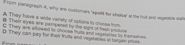 From paragraph 4, why are customers 'spollt for choice' at the fruit and vegetable stalls
A They have a wide variety of options to choose from.
B Their eyes are pampered by the sight of fresh produce
C They are allowed to choose fruits and vegetables by themselves.
D They can pay for their fruits and vegetables at bargain prices.
rom n