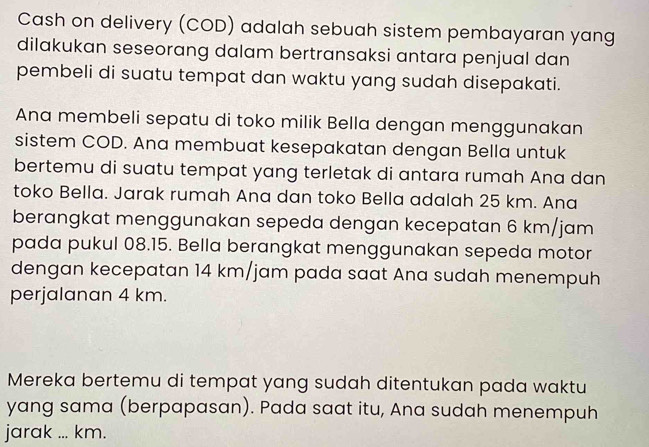 Cash on delivery (COD) adalah sebuah sistem pembayaran yang 
dilakukan seseorang dalam bertransaksi antara penjual dan 
pembeli di suatu tempat dan waktu yang sudah disepakati. 
Ana membeli sepatu di toko milik Bella dengan menggunakan 
sistem COD. Ana membuat kesepakatan dengan Bella untuk 
bertemu di suatu tempat yang terletak di antara rumah Ana dan 
toko Bella. Jarak rumah Ana dan toko Bella adalah 25 km. Ana 
berangkat menggunakan sepeda dengan kecepatan 6 km/jam
pada pukul 08.15. Bella berangkat menggunakan sepeda motor 
dengan kecepatan 14 km/jam pada saat Ana sudah menempuh 
perjalanan 4 km. 
Mereka bertemu di tempat yang sudah ditentukan pada waktu 
yang sama (berpapasan). Pada saat itu, Ana sudah menempuh 
jarak ... km.