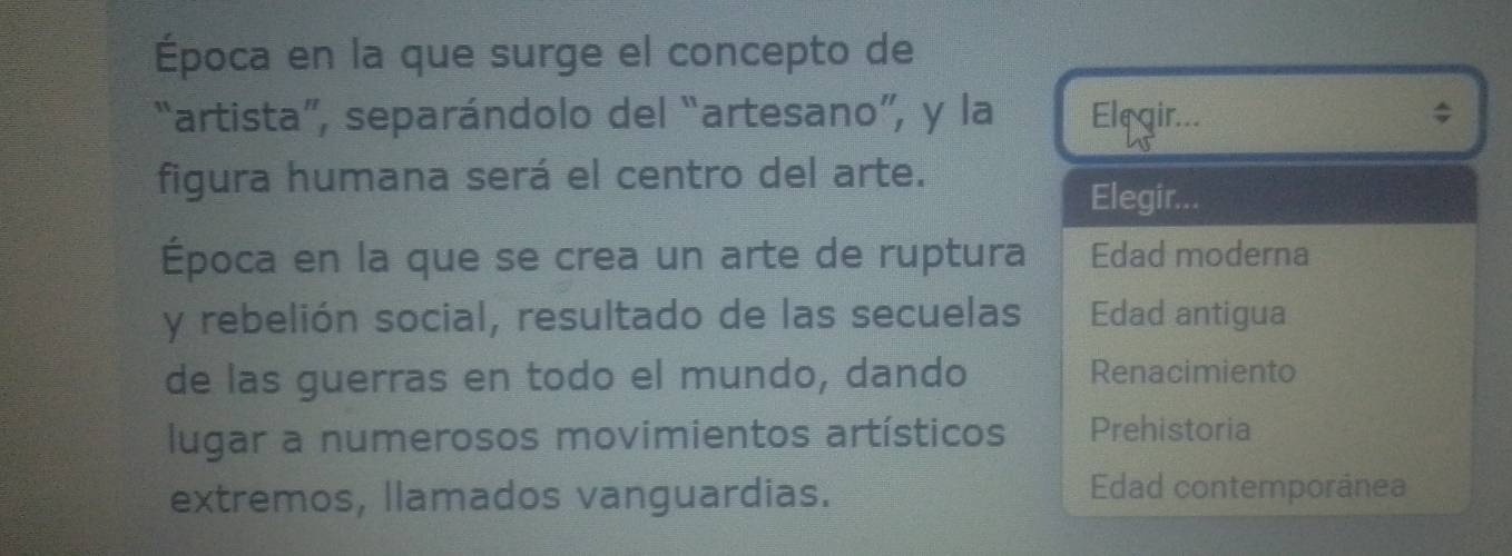 Época en la que surge el concepto de
“artista”, separándolo del “artesano”, y la Elegir... ;
figura humana será el centro del arte.
Elegir...
Época en la que se crea un arte de ruptura Edad moderna
y rebelión social, resultado de las secuelas Edad antigua
de las guerras en todo el mundo, dando Renacimiento
lugar a numerosos movimientos artísticos Prehistoria
extremos, llamados vanguardias.
Edad contemporánea