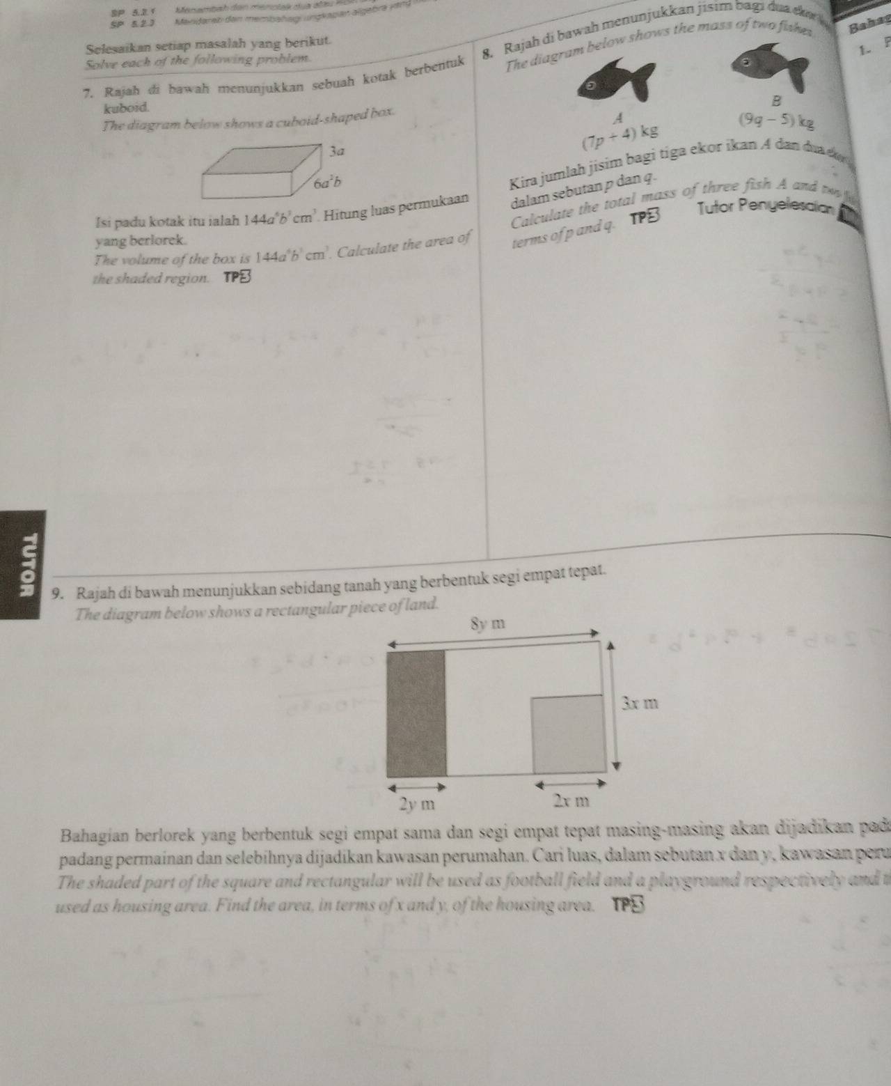 SP 5.2 1
5P 5 2 3 Mandarab dan membañag ungkaban algebra yand 
Bahas
8. Rajah di bawah menunjukkan jisim bagi dua da
Selesaikan setiap masalah yang berikut.
1. F
Solve each of the following problem.
7. Rajah di bawah menunjukkan sebuah kotak berbentuk The diagram below shows the mass of two fakes.
kuboid.
B
The diagram below shows a cuboid-shaped box.
A
(9g-5)kg
(7p+4)kg
Kira jumlah jisim bagi tiga ekor ikan A dan dua d 
Isi padu kotak itu ialah 144a^6b^3cm^3 Hitung luas permukaan dalam sebutan p dan q.
Calculate the total mass of three fish A and te 
Tutor Penyelesaion
yang berlorek.
The volume of the box is 144a^6b^3cm^3.. Calculate the area of terms of p and q. TPB
the shaded region.
9. Rajah di bawah menunjukkan sebidang tanah yang berbentuk segi empat tepat.
The diagram below shows a rectangular piece of land.
Bahagian berlorek yang berbentuk segi empat sama dan segi empat tepat masing-masing akan dijadikan pada
padang permainan dan selebíhnya dijadikan kawasan perumahan. Cari luas, dalam sebutan x dan y, kawasan peru
The shaded part of the square and rectangular will be used as football field and a playground respectively and t
used as housing area. Find the area, in terms of x and y, of the housing area. IPB