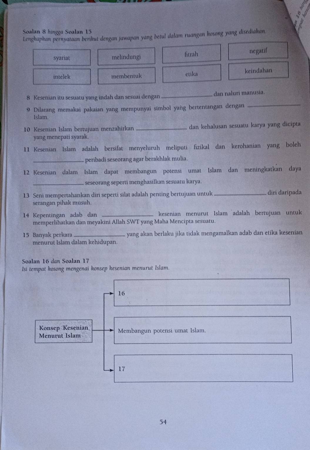 Soalan 8 hingga Soalan 15
Lengkapkan pernyataan berikut dengan jawapan yang betul dalam ruangan kosong yang disediakan.
syariat melindungi fitrah
negatif
intelek membentuk etika keindahan
8 Kesenian itu sesuatu yang indah dan sesuai dengan_ dan naluri manusia.
9 Dilarang memakai pakaian yang mempunyai simbol yang bertentangan dengan
_
Islam.
10 Kesenian Islam bertujuan menzahirkan _dan kehalusan sesuatu karya yang dicipta
yang menepati syarak.
11 Kesenian Islam adalah bersifat menyeluruh meliputi fizikal dan kerohanian yang boleh
_peribadi seseorang agar berakhlak mulia.
12 Kesenian dalam Islam dapat membangun potensi umat Islam dan meningkatkan daya
_seseorang seperti menghasilkan sesuatu karya.
13 Seni mempertahankan diri seperti silat adalah penting bertujuan untuk_ diri daripada
serangan pihak musuh.
14 Kepentingan adab dan _kesenian menurut Islam adalah bertujuan untuk
memperlihatkan dan meyakini Allah SWT yang Maha Mencipta sesuatu.
15 Banyak perkara _yang akan berlaku jika tidak mengamalkan adab dan etika kesenian
menurut Islam dalam kehidupan.
Soalan 16 dan Soalan 17
Isi tempat kosong mengenai konsep kesenian menurut Islam,
16
Konsep Kesenian Membangun potensi umat Islam.
Menurut Islam
17
54