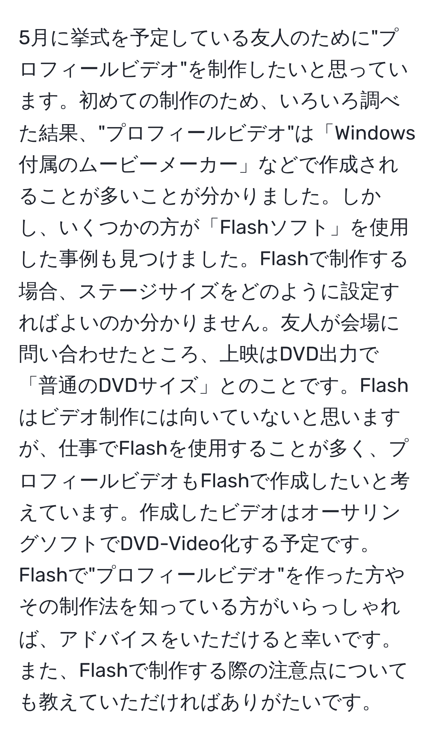 5月に挙式を予定している友人のために"プロフィールビデオ"を制作したいと思っています。初めての制作のため、いろいろ調べた結果、"プロフィールビデオ"は「Windows付属のムービーメーカー」などで作成されることが多いことが分かりました。しかし、いくつかの方が「Flashソフト」を使用した事例も見つけました。Flashで制作する場合、ステージサイズをどのように設定すればよいのか分かりません。友人が会場に問い合わせたところ、上映はDVD出力で「普通のDVDサイズ」とのことです。Flashはビデオ制作には向いていないと思いますが、仕事でFlashを使用することが多く、プロフィールビデオもFlashで作成したいと考えています。作成したビデオはオーサリングソフトでDVD-Video化する予定です。Flashで"プロフィールビデオ"を作った方やその制作法を知っている方がいらっしゃれば、アドバイスをいただけると幸いです。また、Flashで制作する際の注意点についても教えていただければありがたいです。