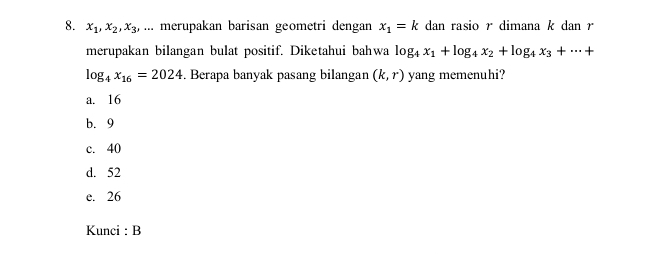 x_1, x_2, x_3 , ... merupakan barisan geometri dengan x_1=k dan rasio r dimana k dan r
merupakan bilangan bulat positif. Diketahui bahwa log _4x_1+log _4x_2+log _4x_3+·s +
log _4x_16=2024. Berapa banyak pasang bilangan (k,r) yang memenuhi?
a. 16
b. 9
c. 40
d. 52
e. 26
Kunci : B